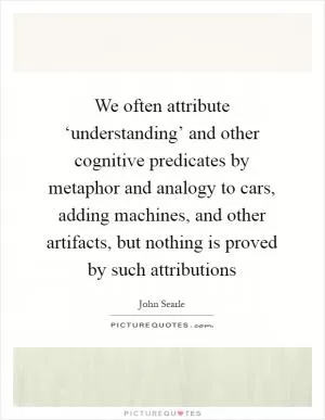 We often attribute ‘understanding’ and other cognitive predicates by metaphor and analogy to cars, adding machines, and other artifacts, but nothing is proved by such attributions Picture Quote #1