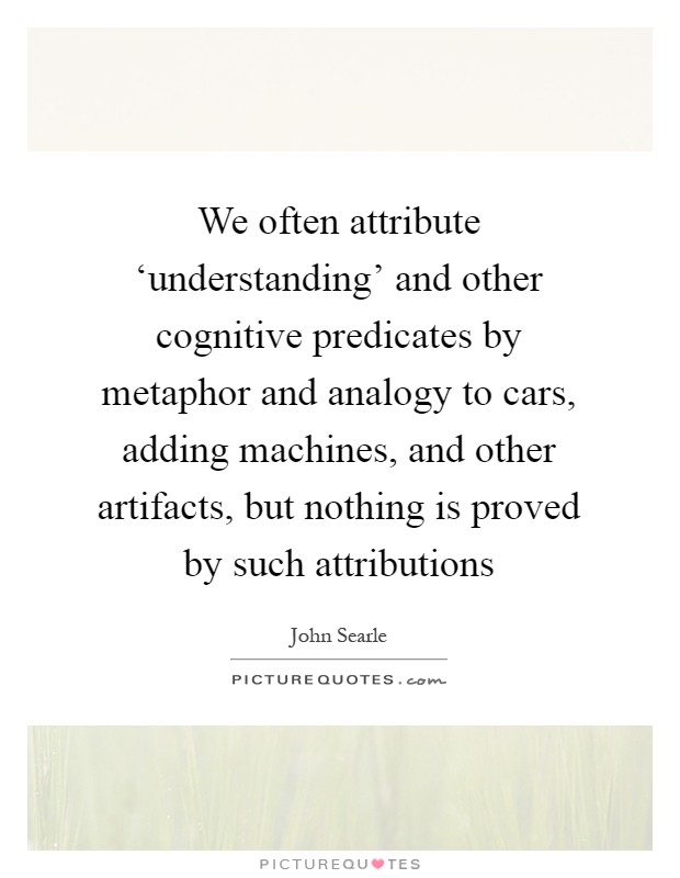 We often attribute ‘understanding' and other cognitive predicates by metaphor and analogy to cars, adding machines, and other artifacts, but nothing is proved by such attributions Picture Quote #1