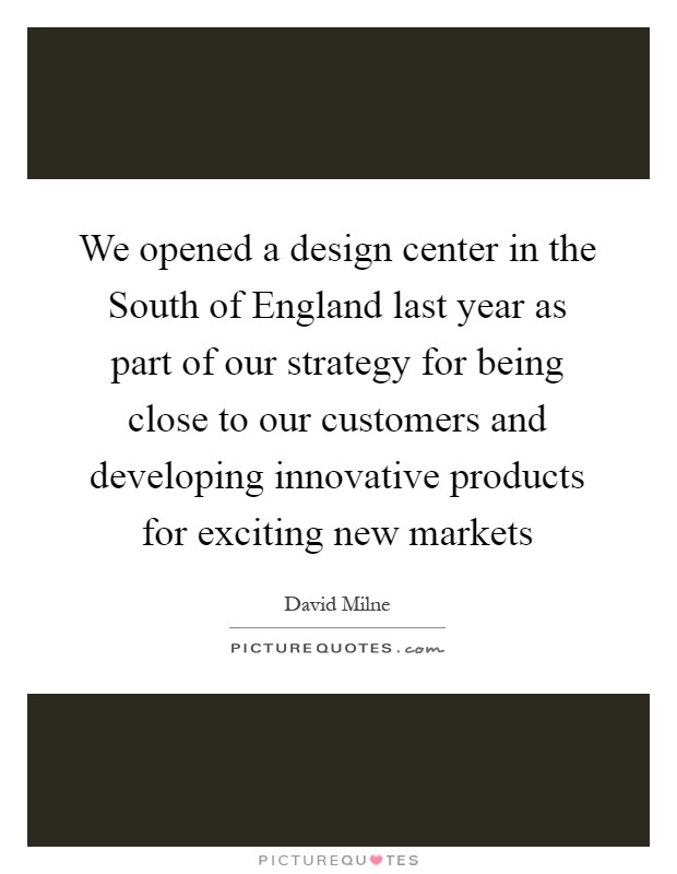 We opened a design center in the South of England last year as part of our strategy for being close to our customers and developing innovative products for exciting new markets Picture Quote #1