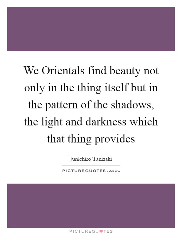 We Orientals find beauty not only in the thing itself but in the pattern of the shadows, the light and darkness which that thing provides Picture Quote #1