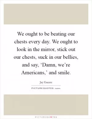 We ought to be beating our chests every day. We ought to look in the mirror, stick out our chests, suck in our bellies, and say, ‘Damn, we’re Americans,’ and smile Picture Quote #1