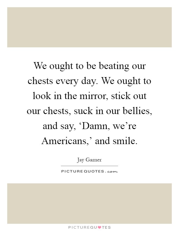 We ought to be beating our chests every day. We ought to look in the mirror, stick out our chests, suck in our bellies, and say, ‘Damn, we're Americans,' and smile Picture Quote #1