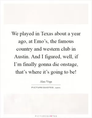 We played in Texas about a year ago, at Emo’s, the famous country and western club in Austin. And I figured, well, if I’m finally gonna die onstage, that’s where it’s going to be! Picture Quote #1