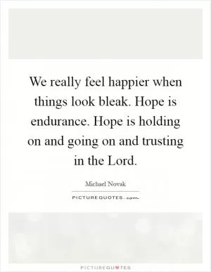 We really feel happier when things look bleak. Hope is endurance. Hope is holding on and going on and trusting in the Lord Picture Quote #1