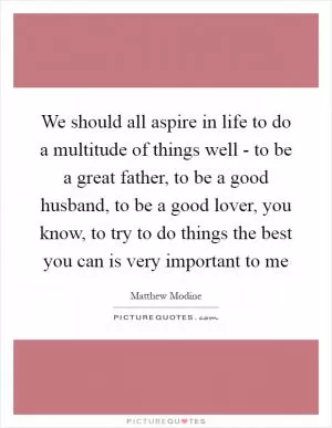 We should all aspire in life to do a multitude of things well - to be a great father, to be a good husband, to be a good lover, you know, to try to do things the best you can is very important to me Picture Quote #1