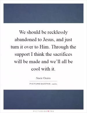 We should be recklessly abandoned to Jesus, and just turn it over to Him. Through the support I think the sacrifices will be made and we’ll all be cool with it Picture Quote #1