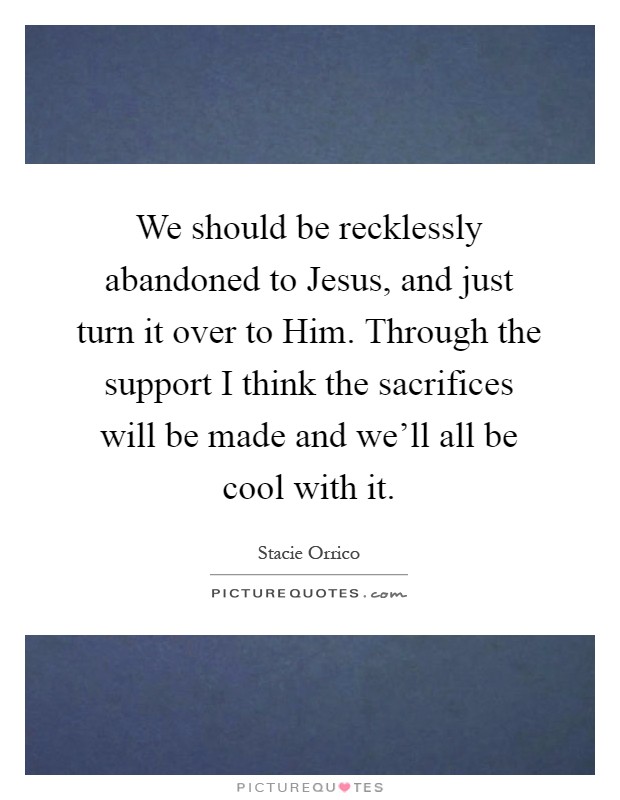 We should be recklessly abandoned to Jesus, and just turn it over to Him. Through the support I think the sacrifices will be made and we'll all be cool with it Picture Quote #1