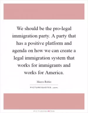 We should be the pro-legal immigration party. A party that has a positive platform and agenda on how we can create a legal immigration system that works for immigrants and works for America Picture Quote #1