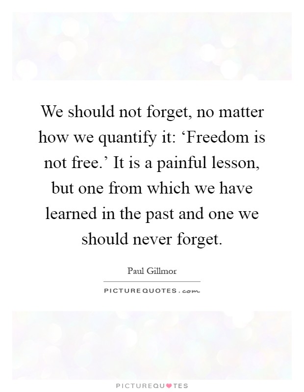 We should not forget, no matter how we quantify it: ‘Freedom is not free.' It is a painful lesson, but one from which we have learned in the past and one we should never forget Picture Quote #1