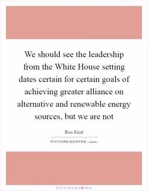 We should see the leadership from the White House setting dates certain for certain goals of achieving greater alliance on alternative and renewable energy sources, but we are not Picture Quote #1