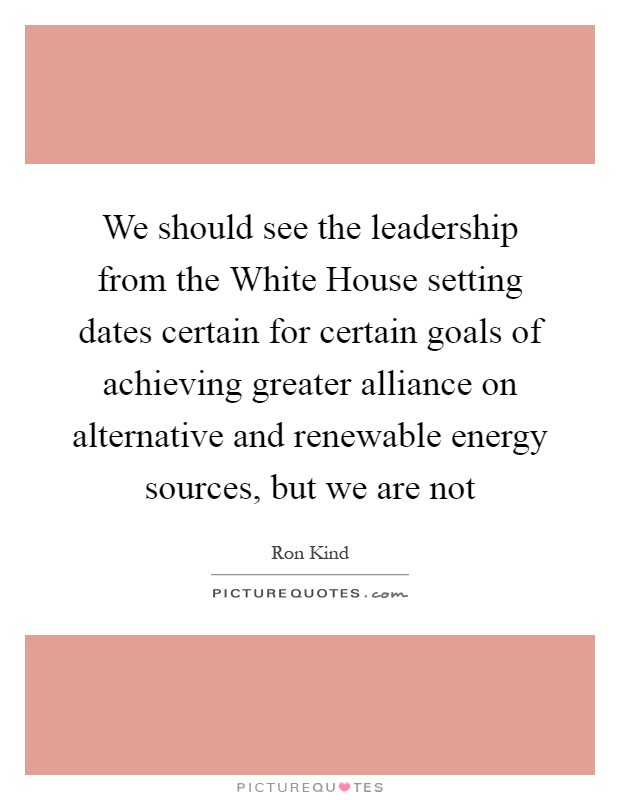 We should see the leadership from the White House setting dates certain for certain goals of achieving greater alliance on alternative and renewable energy sources, but we are not Picture Quote #1