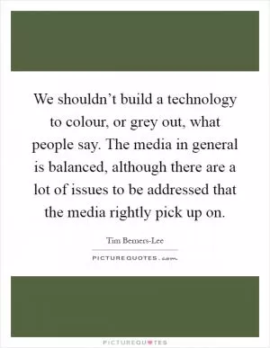 We shouldn’t build a technology to colour, or grey out, what people say. The media in general is balanced, although there are a lot of issues to be addressed that the media rightly pick up on Picture Quote #1
