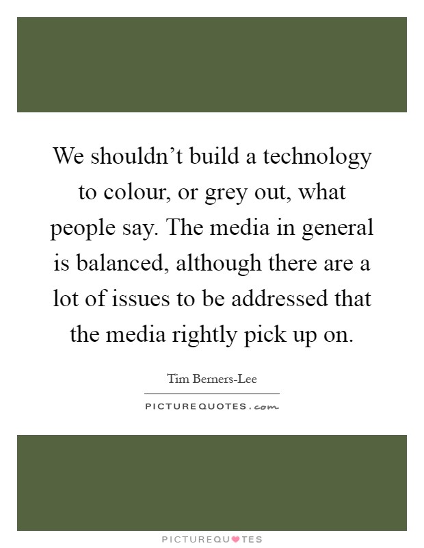 We shouldn't build a technology to colour, or grey out, what people say. The media in general is balanced, although there are a lot of issues to be addressed that the media rightly pick up on Picture Quote #1