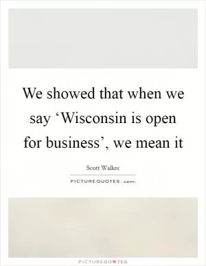 We showed that when we say ‘Wisconsin is open for business’, we mean it Picture Quote #1