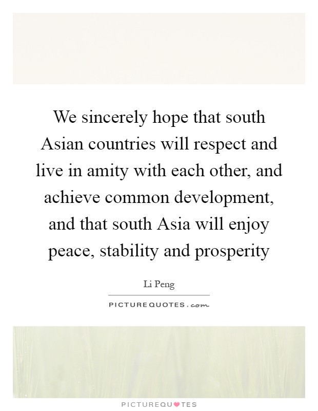 We sincerely hope that south Asian countries will respect and live in amity with each other, and achieve common development, and that south Asia will enjoy peace, stability and prosperity Picture Quote #1