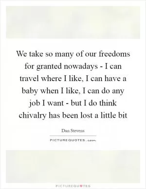 We take so many of our freedoms for granted nowadays - I can travel where I like, I can have a baby when I like, I can do any job I want - but I do think chivalry has been lost a little bit Picture Quote #1