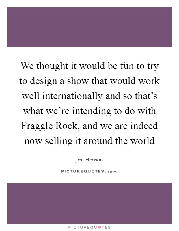 We thought it would be fun to try to design a show that would work well internationally and so that's what we're intending to do with Fraggle Rock, and we are indeed now selling it around the world Picture Quote #1