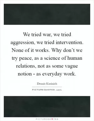 We tried war, we tried aggression, we tried intervention. None of it works. Why don’t we try peace, as a science of human relations, not as some vague notion - as everyday work Picture Quote #1