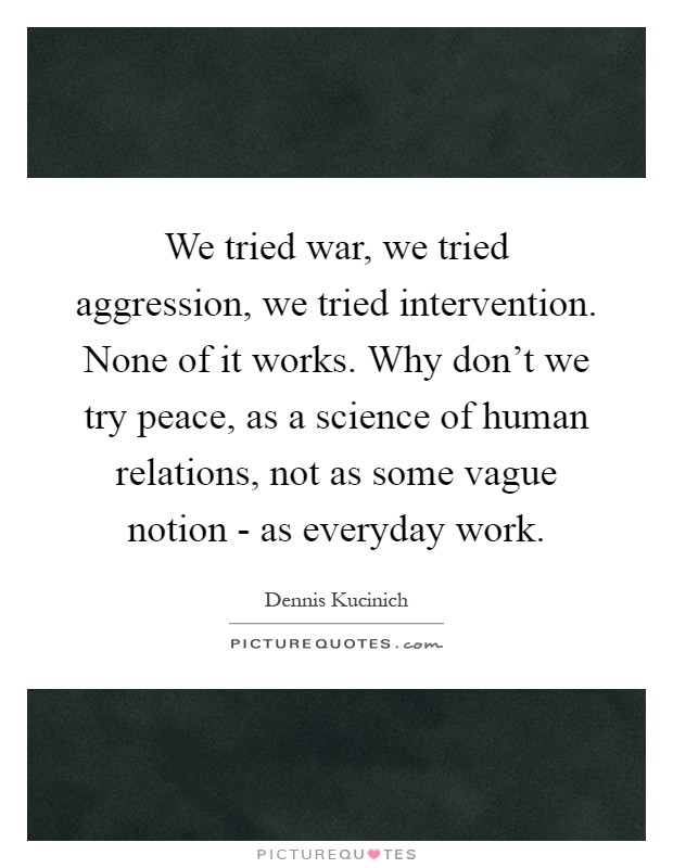 We tried war, we tried aggression, we tried intervention. None of it works. Why don't we try peace, as a science of human relations, not as some vague notion - as everyday work Picture Quote #1