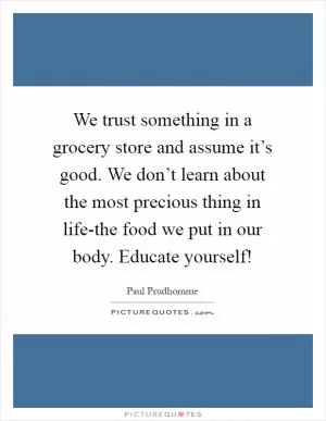 We trust something in a grocery store and assume it’s good. We don’t learn about the most precious thing in life-the food we put in our body. Educate yourself! Picture Quote #1