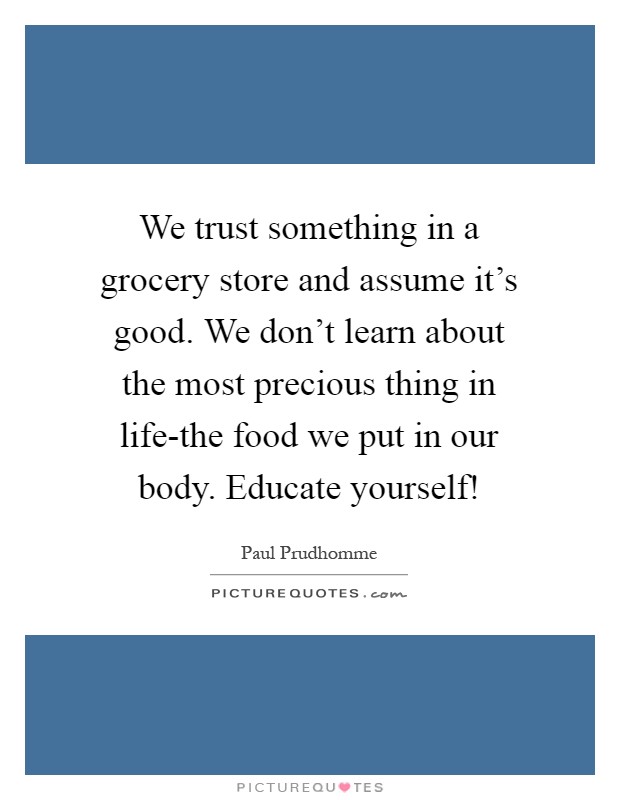 We trust something in a grocery store and assume it's good. We don't learn about the most precious thing in life-the food we put in our body. Educate yourself! Picture Quote #1