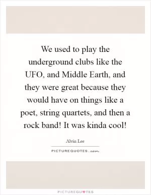 We used to play the underground clubs like the UFO, and Middle Earth, and they were great because they would have on things like a poet, string quartets, and then a rock band! It was kinda cool! Picture Quote #1