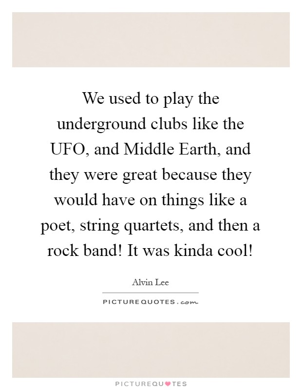 We used to play the underground clubs like the UFO, and Middle Earth, and they were great because they would have on things like a poet, string quartets, and then a rock band! It was kinda cool! Picture Quote #1