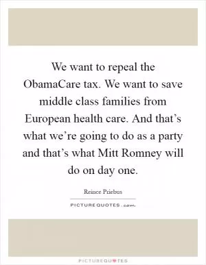 We want to repeal the ObamaCare tax. We want to save middle class families from European health care. And that’s what we’re going to do as a party and that’s what Mitt Romney will do on day one Picture Quote #1