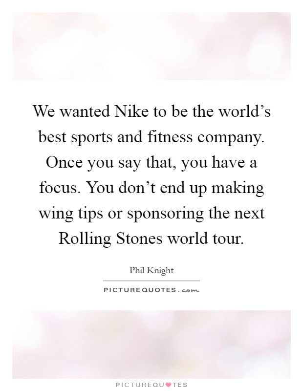 We wanted Nike to be the world's best sports and fitness company. Once you say that, you have a focus. You don't end up making wing tips or sponsoring the next Rolling Stones world tour Picture Quote #1
