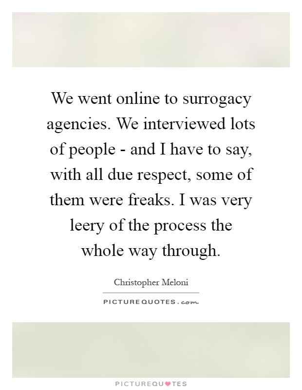 We went online to surrogacy agencies. We interviewed lots of people - and I have to say, with all due respect, some of them were freaks. I was very leery of the process the whole way through Picture Quote #1
