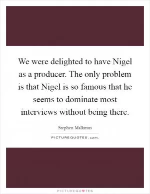We were delighted to have Nigel as a producer. The only problem is that Nigel is so famous that he seems to dominate most interviews without being there Picture Quote #1