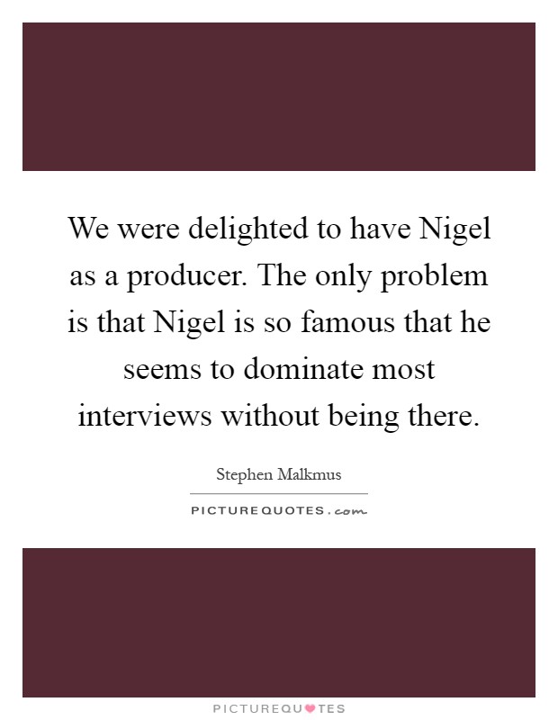 We were delighted to have Nigel as a producer. The only problem is that Nigel is so famous that he seems to dominate most interviews without being there Picture Quote #1