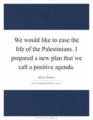 We would like to ease the life of the Palestinians. I prepared a new plan that we call a positive agenda Picture Quote #1