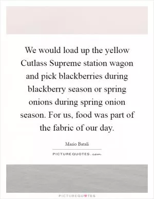 We would load up the yellow Cutlass Supreme station wagon and pick blackberries during blackberry season or spring onions during spring onion season. For us, food was part of the fabric of our day Picture Quote #1