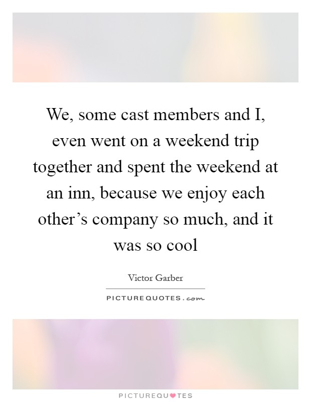 We, some cast members and I, even went on a weekend trip together and spent the weekend at an inn, because we enjoy each other's company so much, and it was so cool Picture Quote #1