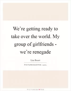 We’re getting ready to take over the world. My group of girlfriends - we’re renegade Picture Quote #1