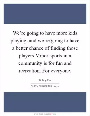 We’re going to have more kids playing, and we’re going to have a better chance of finding those players Minor sports in a community is for fun and recreation. For everyone Picture Quote #1