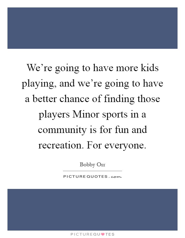 We're going to have more kids playing, and we're going to have a better chance of finding those players Minor sports in a community is for fun and recreation. For everyone Picture Quote #1