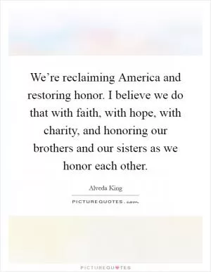 We’re reclaiming America and restoring honor. I believe we do that with faith, with hope, with charity, and honoring our brothers and our sisters as we honor each other Picture Quote #1