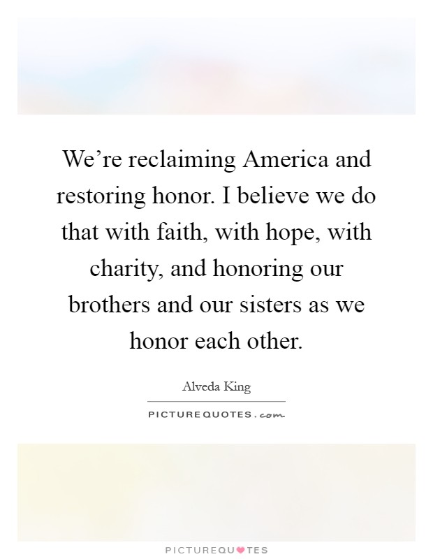 We're reclaiming America and restoring honor. I believe we do that with faith, with hope, with charity, and honoring our brothers and our sisters as we honor each other Picture Quote #1