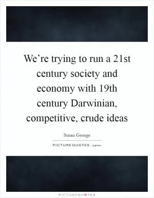 We’re trying to run a 21st century society and economy with 19th century Darwinian, competitive, crude ideas Picture Quote #1