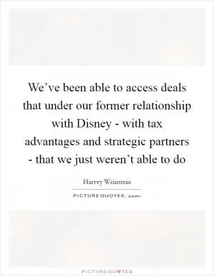 We’ve been able to access deals that under our former relationship with Disney - with tax advantages and strategic partners - that we just weren’t able to do Picture Quote #1