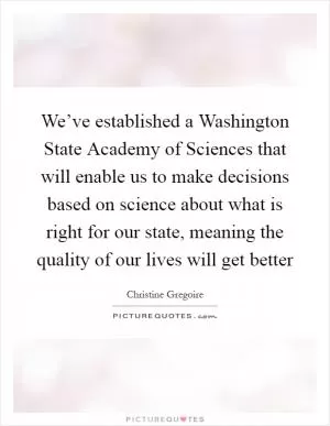 We’ve established a Washington State Academy of Sciences that will enable us to make decisions based on science about what is right for our state, meaning the quality of our lives will get better Picture Quote #1