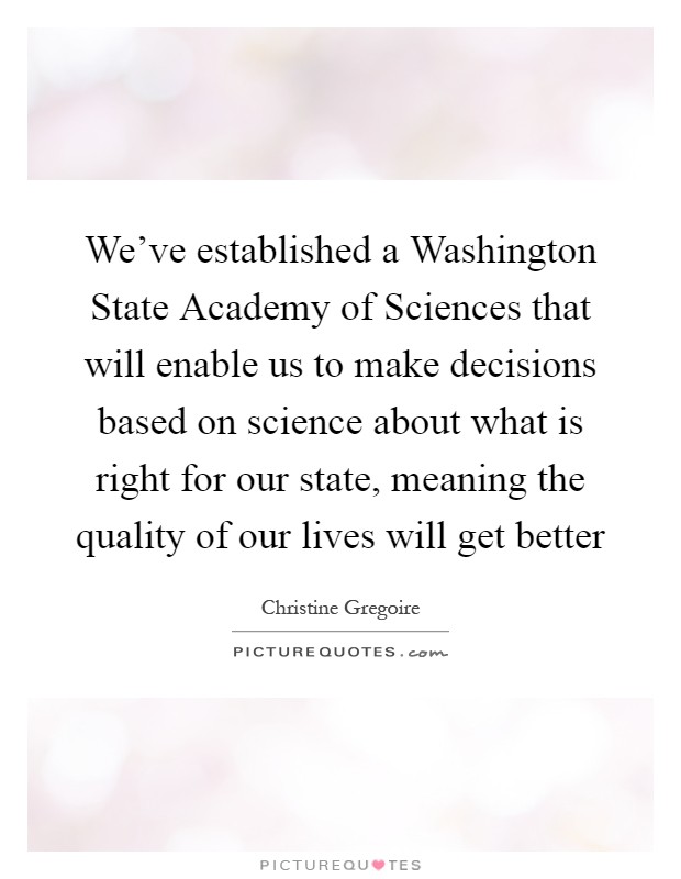 We've established a Washington State Academy of Sciences that will enable us to make decisions based on science about what is right for our state, meaning the quality of our lives will get better Picture Quote #1