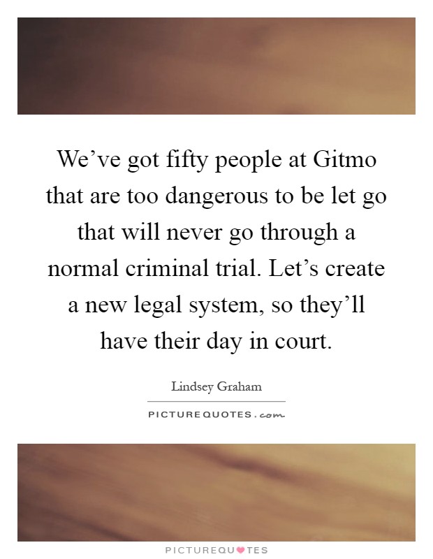 We've got fifty people at Gitmo that are too dangerous to be let go that will never go through a normal criminal trial. Let's create a new legal system, so they'll have their day in court Picture Quote #1