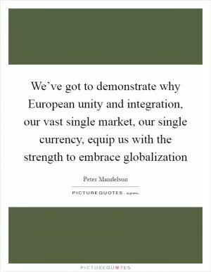 We’ve got to demonstrate why European unity and integration, our vast single market, our single currency, equip us with the strength to embrace globalization Picture Quote #1