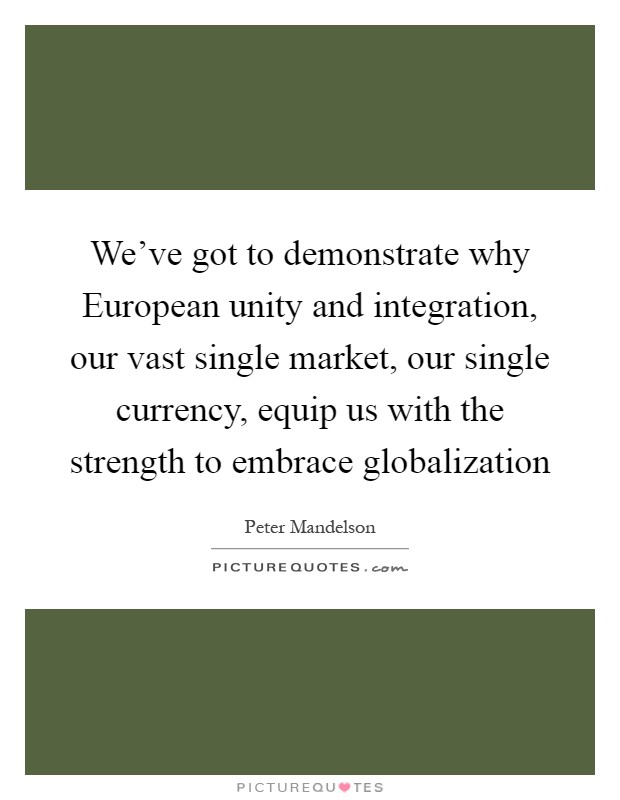 We've got to demonstrate why European unity and integration, our vast single market, our single currency, equip us with the strength to embrace globalization Picture Quote #1
