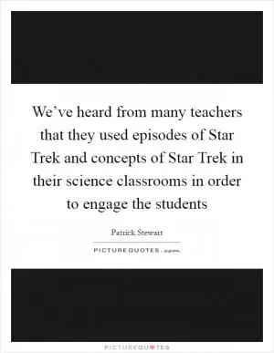 We’ve heard from many teachers that they used episodes of Star Trek and concepts of Star Trek in their science classrooms in order to engage the students Picture Quote #1