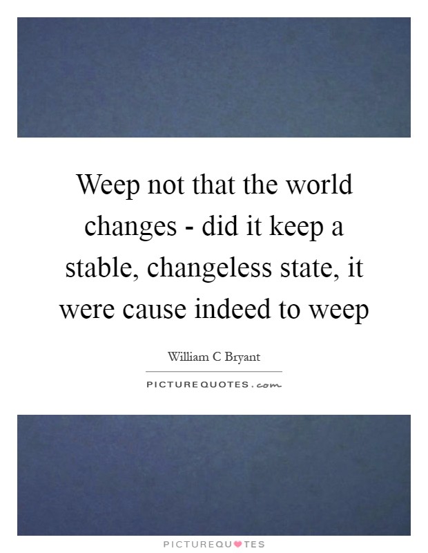Weep not that the world changes - did it keep a stable, changeless state, it were cause indeed to weep Picture Quote #1