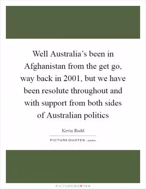 Well Australia’s been in Afghanistan from the get go, way back in 2001, but we have been resolute throughout and with support from both sides of Australian politics Picture Quote #1